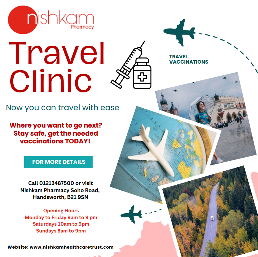 Travel clinic. Now you can travel with ease. Where you want to go next? Stay safe, get the needed vaccinations today. For more details call 01213487500 or visit Nishkam Pharmacy Soho Road, Handsworth, B21 9SN. Opening hours: Monday - Friday 9am to 9pm, Saturdays 10am - 9pm, Sundays 8am - 9pm. Travel clinic. Now you can travel with ease. Where you want to go next? Stay safe, get the needed vaccinations today. For more details call 01213487500 or visit Nishkam Pharmacy Soho Road, Handsworth, B21 9SN. Opening hours: Monday - Friday 9am to 9pm, Saturdays 10am - 9pm, Sundays 8am - 9pm.